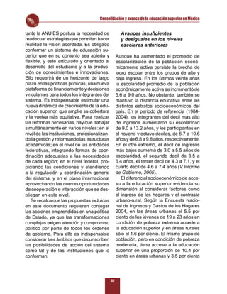 Consolidación y avance de la educación superior en México


tante la ANUIES postula la necesidad de               Avances insuﬁcientes
readecuar estrategias que permitan hacer              y desiguales en los niveles
realidad la visión acordada. Es obligado              escolares anteriores
conformar un sistema de educación su-
perior que en su conjunto sea abierto y             Aunque ha aumentado el promedio de
ﬂexible, y esté articulado y orientado al           escolarización de la población econó-
desarrollo del estudiante y a la produc-            micamente activa persiste la brecha de
ción de conocimientos e innovaciones.               logro escolar entre los grupos de alto y
Ello requerirá de un horizonte de largo             bajo ingreso. En los últimos veinte años
plazo en las políticas públicas, una nueva          la escolaridad promedio de la población
plataforma de ﬁnanciamiento y decisiones            económicamente activa se incrementó de
vinculantes para todos los integrantes del          5.6 a 9.0 años. No obstante, también se
sistema. Es indispensable estimular una             mantuvo la distancia educativa entre los
nueva dinámica de crecimiento de la edu-            distintos estratos socioeconómicos del
cación superior, que amplíe su cobertura            país. En el periodo de referencia (1984-
y la vuelva más equitativa. Para realizar           2004), los integrantes del decil más alto
las reformas necesarias, hay que trabajar           de ingresos aumentaron su escolaridad
simultáneamente en varios niveles: en el            de 9.0 a 13.2 años, y los participantes en
nivel de las instituciones, profesionalizan-        el noveno y octavo deciles, de 6.7 a 10.6
do la gestión y reformando las estructuras          años y de 6.8 a 9.8 años, respectivamente.
académicas; en el nivel de las entidades            En el otro extremo, el decil de ingresos
federativas, integrando formas de coor-             más bajos aumentó de 3.0 a 5.5 años de
dinación adecuadas a las necesidades                escolaridad, el segundo decil de 3.5 a
de cada región; en el nivel federal, pro-           6.4 años, el tercer decil de 4.3 a 7.1, y el
piciando las condiciones y atendiendo               cuarto decil de 4.6 a 7.4 años (V Informe
a la regulación y coordinación general              de Gobierno, 2005).
del sistema, y en el plano internacional               El diferencial socioeconómico de acce-
aprovechando las nuevas oportunidades               so a la educación superior evidencia su
de cooperación e interacción que se des-            dimensión al considerar factores como
pliegan en este nivel.                              el ingreso de los hogares y el contraste
   Se recalca que las propuestas incluidas          urbano-rural. Según la Encuesta Nacio-
en este documento requieren conjugar                nal de Ingresos y Gastos de los Hogares
las acciones emprendidas en una política            2004, en las áreas urbanas el 5.5 por
de Estado, ya que las transformaciones              ciento de los jóvenes de 19 a 23 años en
complejas exigen atención y compromiso              condición de pobreza extrema accede a
político por parte de todos los órdenes             la educación superior y en áreas rurales
de gobierno. Para ello es indispensable             sólo el 1.6 por ciento. El mismo grupo de
considerar tres ámbitos que circunscriben           población, pero en condición de pobreza
las posibilidades de acción del sistema             moderada, tiene acceso a la educación
como tal y de las instituciones que lo              superior en una proporción de 10.4 por
conforman:                                          ciento en áreas urbanas y 3.5 por ciento




                                               32
 