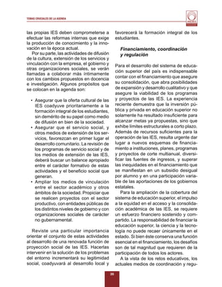 TEMAS CRUCIALES DE LA AGENDA
                                                                                         Al servicio y fortalecimiento
                                                                                          de la educación superior




las propias IES deben comprometerse a               favorecerá la formación integral de los
efectuar las reformas internas que exige            estudiantes.
la producción de conocimiento y la inno-
vación en la época actual.                            Financiamiento, coordinación
   Por su parte, las actividades de difusión          y regulación
de la cultura, extensión de los servicios y
vinculación con la empresa, el gobierno y           Para el desarrollo del sistema de educa-
otras organizaciones sociales, se verán
                                                    ción superior del país es indispensable
llamadas a colaborar más íntimamente
con los cambios propuestos en docencia              contar con el ﬁnanciamiento que asegure
e investigación. Algunos propósitos que             su consolidación, que abra posibilidades
se colocan en la agenda son:                        de expansión y desarrollo cualitativo y que
                                                    asegure la viabilidad de los programas
  • Asegurar que la oferta cultural de las          y proyectos de las IES. La experiencia
    IES coadyuve prioritariamente a la              reciente demuestra que la inversión pú-
    formación integral de los estudiantes,          blica y privada en educación superior no
    sin demérito de su papel como medio             solamente ha resultado insuﬁciente para
    de difusión en bien de la sociedad.             alcanzar metas ya propuestas, sino que
  • Asegurar que el servicio social, y              exhibe límites estructurales a corto plazo.
    otros medios de extensión de los ser-           Además de recursos suﬁcientes para la
    vicios, favorezcan en primer lugar el           operación de las IES, resulta urgente dar
    desarrollo comunitario. La revisión de          lugar a nuevos esquemas de ﬁnancia-
    los programas de servicio social y de           miento a instituciones, planes, programas
    los medios de extensión de las IES,             y proyectos de corte multianual, diversi-
    deberá buscar un balance apropiado              ﬁcar las fuentes de ingresos, y superar
    entre el carácter formativo de estas            las inequidades en el ﬁnanciamiento que
    actividades y el beneﬁcio social que            se maniﬁestan en un subsidio desigual
    generan.                                        por alumno y en una participación varia-
  • Ampliar los medios de vinculación               ble de las aportaciones de los gobiernos
    entre el sector académico y otros               estatales.
    ámbitos de la sociedad. Propiciar que              Para la ampliación de la cobertura del
    se realicen proyectos con el sector             sistema de educación superior, el impulso
    productivo, con entidades públicas de           a la equidad en el acceso y la consolida-
    los distintos niveles de gobierno y con         ción académica de las IES, se requiere
    organizaciones sociales de carácter             un esfuerzo ﬁnanciero sostenido y com-
    no gubernamental.                               partido. La responsabilidad de ﬁnanciar la
                                                    educación superior, la ciencia y la tecno-
   Reviste una particular importancia               logía no puede recaer únicamente en el
orientar el conjunto de estas actividades           estado. Si bien éste conserva una función
al desarrollo de una renovada función de            esencial en el ﬁnanciamiento, los desafíos
proyección social de las IES. Hacerlas              son de tal magnitud que requieren de la
intervenir en la solución de los problemas          participación de todos los actores.
del entorno incrementará su legitimidad                A la vista de los retos educativos, los
social, coadyuvará al desarrollo local y            actuales medios de coordinación y regu-

                                               35
 