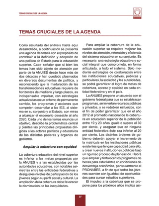 TEMAS CRUCIALES DE LA AGENDA
                                                                                          Al servicio y fortalecimiento
                                                                                           de la educación superior




TEMAS CRUCIALES DE LA AGENDA

Como resultado del análisis hasta aquí                 Para ampliar la cobertura de la edu-
desarrollado, a continuación se presenta            cación superior se requiere mejorar los
una agenda de temas con el propósito de             niveles de atención, retención y eﬁciencia
contribuir a la deﬁnición y adopción de             del sistema educativo en su conjunto. Es
una política de Estado para la educación            necesaria una estrategia educativa y so-
superior. Cabe señalar que si bien los              cial integral que comprometa, en forma
temas han sido objeto de atención por               articulada, a todo el sistema. Sólo me-
parte de la ANUIES desde hace más de                diante estrategias de colaboración entre
dos décadas y han quedado plasmados                 las instituciones educativas, públicas y
en diversos documentos de política, y               particulares, la sociedad y las autoridades,
reconociendo que la maduración de las               se podrá garantizar el logro de metas de
transformaciones educativas requiere de             cobertura, acceso y equidad en cada en-
horizontes de mediano y largo plazos, es            tidad federativa y en el país.
indispensable impulsar, con estrategias                La ANUIES propone un acuerdo con el
actualizadas en un entorno de permanente            gobierno federal para que se establezcan
cambio, los programas y acciones que                programas, se inviertan recursos públicos
competen desarrollar a las IES, al siste-           y privados, y se redoblen esfuerzos, con
ma en su conjunto y al Estado, con miras            el ﬁn de poder garantizar que en el año
a alcanzar el escenario deseable al año             2012 el promedio nacional de la cobertu-
2020. Cada uno de los temas enuncia un              ra en educación superior de la población
objetivo, describe la problemática central          entre 19 y 23 años iguale o supere el 30
y plantea las principales propuestas diri-          por ciento, y asegurar que en ninguna
gidas a los actores políticos y educativos          entidad federativa éste sea inferior al 20
de los distintos poderes y órganos de               por ciento. Los distintos órdenes de go-
gobierno.                                           bierno deberán apoyar el incremento de
                                                    la matrícula en las instituciones públicas
   Ampliar la cobertura con equidad                 existentes que tengan capacidad para ello,
                                                    y crear nuevas instituciones públicas bajo
La cobertura educativa del nivel superior           un riguroso proceso de planeación. Habrá
es inferior a las metas propuestas por              que ampliar y fortalecer los programas de
la ANUIES y a las establecidas por las              becas para estudiantes en condiciones de
autoridades educativas, con notables asi-           desventaja económica, particularmente el
metrías entre las entidades federativas y           PRONABES, a ﬁn de que todos los jóve-
desiguales niveles de participación de los          nes cuenten con igualdad de oportunida-
jóvenes según su perﬁl social y cultural. La        des para cursar estudios superiores.
ampliación de la cobertura debe favorecer              El impulso a la cobertura que se pro-
la disminución de las inequidades.                  pone para los próximos años implica asi-


                                               37
 
