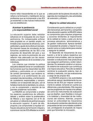 Consolidación y avance de la educación superior en México


mismo retos trascendentes en lo que se               y adecuación de los planes de estudio, las
reﬁere a la formación y habilitación de los          agendas de investigación y las actividades
profesores que se incorporarán a las IES             de extensión y difusión.
ya existentes o a las nuevas instituciones
que se establezcan.                                    Mejorar la calidad educativa

  Acentuar la pertinencia                            Considerando que la calidad es un propó-
  y la responsabilidad social                        sito transversal, permanente y compartido
                                                     de la educación superior, la ANUIES reitera
La educación superior debe redoblar                  su compromiso para impulsar programas
esfuerzos en la búsqueda de una mayor                y acciones tendientes al mejoramiento
pertinencia. Es indispensable enfocar                de la calidad en todos y cada uno de los
este propósito en un sentido amplio, no              procesos educativos, administrativos y
limitado a las nociones de eﬁciencia, com-           de gestión institucional. Aprecia también
petitividad y ajuste de la oferta al mercado.        la necesidad de ampliar y mejorar la eva-
Se imponen tareas de vinculación de las              luación como un instrumento para orientar
funciones académicas de las IES a los                y asegurar la calidad.
proyectos de desarrollo del país y sus                  El desarrollo de mecanismos de eva-
regiones, así como la promoción de una               luación y el de la cultura respectiva son
relación más adecuada con las necesi-                avances irrenunciables, pero se requiere
dades y expectativas de la sociedad y los            transitar a evaluaciones más productivas
individuos.                                          que aseguren pertinencia y eviten redun-
   Los criterios que orienten la política            dancias. Es necesario construir un renova-
educativa deberán tomar en consideración             do sistema de evaluación que contribuya
las funciones que hoy desarrollan las IES            a la mejora educativa. Para ello se deberá
públicas y particulares en un contexto               combinar la evaluación externa, bien di-
de cambio permanente, que reclama su                 señada y realizada, con las evaluaciones
contribución a la conformación de una                a cargo de las propias IES.
sociedad más democrática, a la formación                La ANUIES propone a las autoridades
de ciudadanos responsables y compro-                 educativas apoyar decididamente los es-
metidos con el desarrollo del país, con el           fuerzos de las IES por mejorar continua-
fortalecimiento de la identidad y la cultura,        mente la calidad, tomando en cuenta sus
y con la comprensión y solución de los               diferencias y peculiaridades. Ello requiere
grandes problemas nacionales.                        que los programas de impulso a la calidad,
   La ANUIES se compromete a ampliar                 así como los instrumentos de evaluación
los espacios académicos de reﬂexión,                 que se diseñen, sean ﬂexibles e incluyan
debate y análisis sobre la problemática              a la totalidad y diversidad de las institu-
de México y sus regiones con el ﬁn de                ciones del sistema. Además, propone
actualizar un referente de pertinencia para          revisar en profundidad los mecanismos
la educación superior. A partir de ello,             de evaluación existentes atendiendo a las
propone y se compromete a impulsar en-               propuestas de las comunidades académi-
foques educativos de formación integral y            cas, privilegiando el propósito de mejora
a promover con las IES aﬁliadas la revisión          para que fomenten la innovación.

                                                38
 