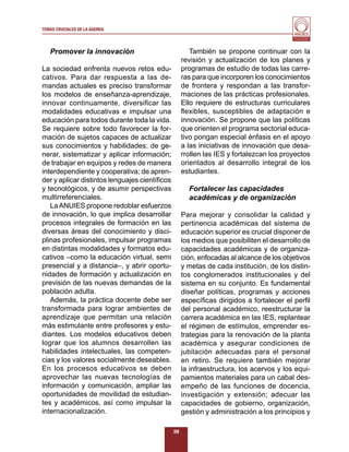 TEMAS CRUCIALES DE LA AGENDA
                                                                                         Al servicio y fortalecimiento
                                                                                          de la educación superior




   Promover la innovación                              También se propone continuar con la
                                                    revisión y actualización de los planes y
La sociedad enfrenta nuevos retos edu-              programas de estudio de todas las carre-
cativos. Para dar respuesta a las de-               ras para que incorporen los conocimientos
mandas actuales es preciso transformar              de frontera y respondan a las transfor-
los modelos de enseñanza-aprendizaje,               maciones de las prácticas profesionales.
innovar continuamente, diversiﬁcar las              Ello requiere de estructuras curriculares
modalidades educativas e impulsar una               ﬂexibles, susceptibles de adaptación e
educación para todos durante toda la vida.          innovación. Se propone que las políticas
Se requiere sobre todo favorecer la for-            que orienten el programa sectorial educa-
mación de sujetos capaces de actualizar             tivo pongan especial énfasis en el apoyo
sus conocimientos y habilidades; de ge-             a las iniciativas de innovación que desa-
nerar, sistematizar y aplicar información;          rrollen las IES y fortalezcan los proyectos
de trabajar en equipos y redes de manera            orientados al desarrollo integral de los
interdependiente y cooperativa; de apren-           estudiantes.
der y aplicar distintos lenguajes cientíﬁcos
y tecnológicos, y de asumir perspectivas              Fortalecer las capacidades
multirreferenciales.                                  académicas y de organización
   La ANUIES propone redoblar esfuerzos
de innovación, lo que implica desarrollar           Para mejorar y consolidar la calidad y
procesos integrales de formación en las             pertinencia académicas del sistema de
diversas áreas del conocimiento y disci-            educación superior es crucial disponer de
plinas profesionales, impulsar programas            los medios que posibiliten el desarrollo de
en distintas modalidades y formatos edu-            capacidades académicas y de organiza-
cativos –como la educación virtual, semi            ción, enfocadas al alcance de los objetivos
presencial y a distancia–, y abrir oportu-          y metas de cada institución, de los distin-
nidades de formación y actualización en             tos conglomerados institucionales y del
previsión de las nuevas demandas de la              sistema en su conjunto. Es fundamental
población adulta.                                   diseñar políticas, programas y acciones
   Además, la práctica docente debe ser             especíﬁcas dirigidos a fortalecer el perﬁl
transformada para lograr ambientes de               del personal académico, reestructurar la
aprendizaje que permitan una relación               carrera académica en las IES, replantear
más estimulante entre profesores y estu-            el régimen de estímulos, emprender es-
diantes. Los modelos educativos deben               trategias para la renovación de la planta
lograr que los alumnos desarrollen las              académica y asegurar condiciones de
habilidades intelectuales, las competen-            jubilación adecuadas para el personal
cias y los valores socialmente deseables.           en retiro. Se requiere también mejorar
En los procesos educativos se deben                 la infraestructura, los acervos y los equi-
aprovechar las nuevas tecnologías de                pamientos materiales para un cabal des-
información y comunicación, ampliar las             empeño de las funciones de docencia,
oportunidades de movilidad de estudian-             investigación y extensión; adecuar las
tes y académicos, así como impulsar la              capacidades de gobierno, organización,
internacionalización.                               gestión y administración a los principios y

                                               39
 