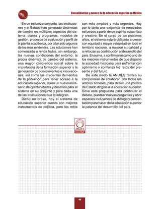 Consolidación y avance de la educación superior en México


   En un esfuerzo conjunto, las institucio-                  son más amplios y más urgentes. Hay
nes y el Estado han generado dinámicas                       por lo tanto una exigencia de renovados
de cambio en múltiples aspectos del sis-                     esfuerzos a partir de un espíritu autocrítico
tema: planes y programas, modelos de                         y creativo. En el curso de los próximos
gestión, procesos de evaluación y perﬁl de                   años, el sistema estará obligado a crecer
la planta académica, por citar sólo algunos                  con equidad a mayor velocidad en todo el
de los más evidentes. Las soluciones han                     territorio nacional, a mejorar su calidad y
comenzado a rendir frutos, sin embargo,                      a reforzar su contribución al desarrollo del
las nuevas condiciones del entorno, la                       país. En suma, a conﬁrmarse como uno de
propia dinámica de cambio del sistema,                       los mejores instrumentos de que dispone
una mayor conciencia social sobre la                         la sociedad mexicana para enfrentar con
importancia de la formación superior y la                    optimismo y conﬁanza los retos del pre-
generación de conocimientos e innovacio-                     sente y del futuro.
nes, así como las crecientes demandas                           De este modo la ANUIES ratiﬁca su
de la población para tener acceso a la                       compromiso de colaborar, con todos los
educación superior, abren un nuevo esce-                     actores sociales, para deﬁnir una política
nario de oportunidades y desafíos para el                    de Estado dirigida a la educación superior.
sistema en su conjunto y para cada una                       Sirva esta propuesta para continuar el
de las instituciones que lo integran.                        debate, plantear nuevas preguntas y abrir
   Dicho en breve, hoy el sistema de                         espacios incluyentes de diálogo y concer-
educación superior cuenta con mejores                        tación para hacer de la educación superior
instrumentos de política, pero los retos                     la palanca del desarrollo del país.




                                         Al servicio y fortalecimiento
                                          de la educación superior




                                                   46
 