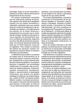 TEMAS CRUCIALES DE LA AGENDA
                                                                                           Al servicio y fortalecimiento
                                                                                            de la educación superior




tecnología, éstas no se han alcanzado, y            asimismo, que el presupuesto consolida-
además no existen criterios claros para el          do del programa de ciencia y tecnología
otorgamiento de los recursos.                       supere el uno por ciento del PIB.
    Es reclamo ampliamente compartido                   En el marco del federalismo, se propone
que las instituciones públicas de educa-            incrementar el ﬁnanciamiento de los go-
ción superior y los centros de investigación        biernos estatales en educación superior,
cuenten con los medios económicos y                 ciencia y tecnología, incentivar la partici-
materiales suﬁcientes para que puedan               pación privada y aprovechar los fondos
alcanzar niveles de excelencia en las ac-           internacionales, así como considerar en
tividades que realizan, y simultáneamente           los proyectos de Presupuesto de Egresos
que ejerzan con la mayor eficiencia y               de la Federación, un fondo para aplicar el
transparencia los recursos que la socie-            modelo de asignación adicional al subsidio
dad les entrega. También se demanda un              federal ordinario aprobado por la ANUIES
nuevo esquema de ﬁnanciamiento que,                 para garantizar la objetividad y equidad en
en un contexto de certidumbre, asigne los           la distribución de recursos públicos con
recursos más allá de situaciones coyuntu-           base en el desempeño institucional y el
rales, a ﬁn de evitar decisiones arbitrarias        cierre de brechas.
tanto por el Poder Ejecutivo como por                   Para dar certeza ﬁnanciera a las IES
el Legislativo. Para ampliar la cobertura           públicas, se demanda que en ningún caso
del sistema de educación superior con               se disminuya el presupuesto irreductible
equidad se requerirá realizar un esfuerzo           y que se respeten las asignaciones deter-
ﬁnanciero sin precedente.                           minadas por el Poder Legislativo.
    La ANUIES propone deﬁnir una política               Adicionalmente, se propone continuar y
de estado para el ﬁnanciamiento de la               ampliar los recursos extraordinarios para el
educación superior, la ciencia y la tecnolo-        mejoramiento de la calidad y la resolución
gía, resultante de un pacto nacional entre          de problemas estructurales, fundamental-
los tres órdenes de gobierno, los poderes           mente la atención a pasivos contingentes,
Ejecutivo y Legislativo, las comunidades            la regularización de plantilla no reconocida,
académicas y la sociedad, bajo los prin-            y los planes de jubilación y retiro.
cipios de institucionalización, suﬁciencia,             Por último, se sugiere establecer crite-
equidad, transparencia, corresponsa-                rios para que el pago de inscripciones y
bilidad y reconocimiento al desempeño               colegiaturas sea deducible del impuesto
institucional, que permita una gestión              sobre la renta acreditado por las personas
estratégica multianual. Se propone lograr           responsables de la erogación correspon-
que, a partir de 2007, la inversión pública         diente. A tal efecto se propone la forma-
(federal, estatal y municipal) para educa-          ción de un grupo de trabajo encargado de
ción superior crezca de manera sostenida            perﬁlar una iniciativa técnica y jurídica que
para alcanzar, a corto plazo, al menos el           considere las reglas, casos de aplicación
1.5 por ciento del producto interno bruto;          y excepciones a esta opción.




                                               43
 