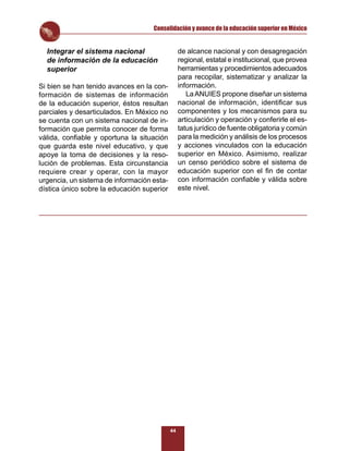 Consolidación y avance de la educación superior en México


  Integrar el sistema nacional                   de alcance nacional y con desagregación
  de información de la educación                 regional, estatal e institucional, que provea
  superior                                       herramientas y procedimientos adecuados
                                                 para recopilar, sistematizar y analizar la
Si bien se han tenido avances en la con-         información.
formación de sistemas de información                La ANUIES propone diseñar un sistema
de la educación superior, éstos resultan         nacional de información, identiﬁcar sus
parciales y desarticulados. En México no         componentes y los mecanismos para su
se cuenta con un sistema nacional de in-         articulación y operación y conferirle el es-
formación que permita conocer de forma           tatus jurídico de fuente obligatoria y común
válida, conﬁable y oportuna la situación         para la medición y análisis de los procesos
que guarda este nivel educativo, y que           y acciones vinculados con la educación
apoye la toma de decisiones y la reso-           superior en México. Asimismo, realizar
lución de problemas. Esta circunstancia          un censo periódico sobre el sistema de
requiere crear y operar, con la mayor            educación superior con el ﬁn de contar
urgencia, un sistema de información esta-        con información conﬁable y válida sobre
dística único sobre la educación superior        este nivel.




                                            44
 