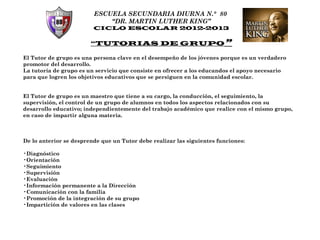 ESCUELA SECUNDARIA DIURNA N.° 80
                             “DR. MARTIN LUTHER KING”
                         CICLO ESCOLAR 2012-2013

                        “TUTORIAS DE GRUPO”

El Tutor de grupo es una persona clave en el desempeño de los jóvenes porque es un verdadero
promotor del desarrollo.
La tutoría de grupo es un servicio que consiste en ofrecer a los educandos el apoyo necesario
para que logren los objetivos educativos que se persiguen en la comunidad escolar.


El Tutor de grupo es un maestro que tiene a su cargo, la conducción, el seguimiento, la
supervisión, el control de un grupo de alumnos en todos los aspectos relacionados con su
desarrollo educativo; independientemente del trabajo académico que realice con el mismo grupo,
en caso de impartir alguna materia.



De lo anterior se desprende que un Tutor debe realizar las siguientes funciones:

•Diagnóstico
•Orientación
•Seguimiento
•Supervisión
•Evaluación
•Información permanente a la Dirección
•Comunicación con la familia
•Promoción de la integración de su grupo
•Impartición de valores en las clases
 