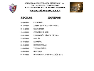 ESCUELA SECUNDARIA DIURNA N.° 80
         “DR. MARTIN LUTHER KING”
     CICLO ESCOLAR 2012-2013

             “ACCIÓN SOCIAL”


FECHAS                        EQUIPOS
28-09-2012    CIENCIAS I

26-10-2012    ARTES Y EDUCACIÓN FÍSICA

30-11-2012    GEOGRAFÍA

19-12-2012    CIENCIAS II Y III

25-01-2013    FORMACIÓN CÍVICA Y ÉTICA

22-02-2013    INGLÉS

22-03-2013    ESPAÑOL

26-04-2013    MATEMÁTICAS

31-05-2013    TECNOLOGÍAS

28-06-2013    HISTORIA

05-07-2013    DIRECCIÓN, SUBDIRECCIÓN. SAE
 