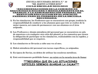 ESCUELA SECUNDARIA DIURNA N.° 80
                    “DR. MARTIN LUTHER KING”
                CICLO ESCOLAR 2012-2013
   “RECOMENDACIONES DE LA COMISIÓN DE
SEGURIDAD E HIGIENE Y MEDIO AMBIENTE EN EL
 TRABAJO, Y LA ADMINISTRACIÓN FEDERAL DE
   SERVICIOS EDUCATIVOS EN EL DISTRITO
 FEDERAL PARA EL PERSONAL DE LA ESCUELA
                SECUNDARIA
1) En los simulacros, los Profesores que se encuentren con grupo, tendrán la
   responsabilidad de conducir a los alumnos para que éste se realice de la
   mejor manera, así como de permanecer con sus alumnos en el área
   asignada.

2) Los Profesores y demás miembros del personal que se encuentren en sala
   de maestros o en cualquier otro sitio del plantel, se les comunica que tienen
   la obligación de participar en los simulacros, realizándolos con la rapidez, y
   responsabilidad que se requiere.

3) Los simulacros se llevarán a cabo una vez al mes.

4) Habrá miembros del personal con tareas específicas, ya asignadas.

5) En época de lluvias, no deben de utilizar las escaleras metálicas.

6) Está estrictamente prohibido fumar, no existe en la escuela área de fumar

             ***RECUERDA QUE EN LAS SITUACIONES
            DIFÍCILES DEBEMOS GUARDAR LA CALMA***
 