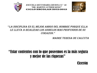 ESCUELA SECUNDARIA DIURNA N.° 80
                “DR. MARTIN LUTHER KING”
            CICLO ESCOLAR 2012-2013




“LA DISCIPLINA ES EL MEJOR AMIGO DEL HOMBRE PORQUE ELLA
  LE LLEVA A REALIZAR LOS ANHELOS MAS PROFUNDOS DE SU
                        CORAZON.”
                                MADRE TERESA DE CALCUTA




 “Estar contentos con lo que poseemos es la más segura
                y mejor de las riquezas”
                                               Cicerón
 