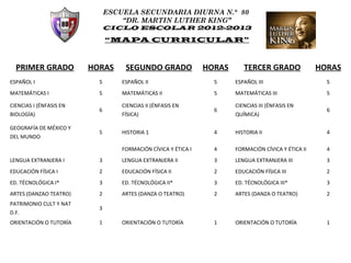 ESCUELA SECUNDARIA DIURNA N.° 80
                                   “DR. MARTIN LUTHER KING”
                               CICLO ESCOLAR 2012-2013

                               “MAPA CURRICULAR”



  PRIMER GRADO           HORAS      SEGUNDO GRADO               HORAS      TERCER GRADO               HORAS
ESPAÑOL I                  5       ESPAÑOL II                     5     ESPAÑOL III                     5
MATEMÁTICAS I              5       MATEMÁTICAS II                 5     MATEMÁTICAS III                 5

CIENCIAS I (ÉNFASIS EN             CIENCIAS II (ÉNFASIS EN              CIENCIAS III (ÉNFASIS EN
                           6                                      6                                     6
BIOLOGÍA)                          FÍSICA)                              QUÍMICA)

GEOGRAFÍA DE MÉXICO Y
                           5       HISTORIA 1                     4     HISTORIA II                     4
DEL MUNDO

                                   FORMACIÓN CÍVICA Y ÉTICA I     4     FORMACIÓN CÍVICA Y ÉTICA II     4
LENGUA EXTRANJERA I        3       LENGUA EXTRANJERA II           3     LENGUA EXTRANJERA III           3
EDUCACIÓN FÍSICA I         2       EDUCACIÓN FÍSICA II            2     EDUCACIÓN FÍSICA III            2
ED. TÉCNOLÓGICA I*         3       ED. TÉCNOLÓGICA II*            3     ED. TÉCNOLÓGICA III*            3
ARTES (DANZAO TEATRO)      2       ARTES (DANZA O TEATRO)         2     ARTES (DANZA O TEATRO)          2
PATRIMONIO CULT Y NAT
                           3
D.F.
ORIENTACIÓN O TUTORÍA      1       ORIENTACIÓN O TUTORÍA          1     ORIENTACIÓN O TUTORÍA           1
 