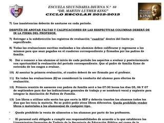 ESCUELA SECUNDARIA DIURNA N.° 80
                                 “DR. MARTIN LUTHER KING”
                           CICLO ESCOLAR 2012-2013


7) Las inasistencias deberán de anotarse en cada periodo.

DESPUÉS DE ANOTAR FALTAS Y CALIFICACIONES EN LAS RESPECTIVAS COLUMNAS DEBERÁ DE
  IR LA FIRMA DEL PROFESOR.

7) Entregar a la subdirección los registros de evaluación “cuadros” dentro del límite ya
   especificado.

8) Todas las evaluaciones escritas realizadas a los alumnos deben calificarse y regresarse a los
   mismos para que sean pegadas en el cuaderno correspondiente y firmados por los padres de
   familia.

9)    Dar a conocer a los alumnos al inicio de cada periodo los aspectos a evaluar y posteriormente
     con oportunidad la evaluación del periodo correspondiente. Que el padre de familia firme de
     enterado de los rasgos a evaluar.

10) Al asentar la primera evaluación, el cuadro deberá de ser firmado por el profesor.

11) En todas las evaluaciones NO se considerará la conducta del alumno para efectos de
   evaluación.

12) Primera reunión de asesores con padres de familia será a las 07:30 horas los días 05, 06 Y 07
   de septiembre para dar las indicaciones generales de trabajo y se nombrará vocal y suplente para
   integrar la Asociación de Padres de Familia.

13) Los libros a utilizar sólo serán los que envía la SEP y deberán traerlos los alumnos todos los
   días que les toca la materia. No se podrá pedir otros libros diferentes. Queda prohibido vender
   libros o materiales a los alumnos(as) de cualquier tipo.

•     Queda prohibido la venta de alimentos a los alumnos por parte de los profesores.

•     El personal está obligado a cumplir sus responsabilidades de acuerdo a lo que establecen los
 