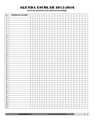 AGENDA ESCOLAR 2015-2016
LISTA DE ASISTENCIA DEL MES DE NOVIEMBRE
No. NOMBRE DEL ALUMNO
1
2
3
4
5
6
7
8
9
10
11
12
13
14
15
16
17
18
19
20
21
22
23
24
25
26
27
28
29
30
31
32
33
34
35
36
37
38
39
40
42
43
44
NOVIEMBRE 2014 EVALUACION CONTINUA
C
P
P
BI
FI
 