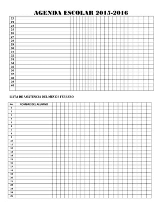 AGENDA ESCOLAR 2015-2016
22
23
24
25
26
27
28
29
30
31
32
33
34
35
36
37
38
39
40
LISTA DE ASISTENCIA DEL MES DE FEBRERO
No. NOMBRE DEL ALUMNO
1
2
3
4
5
6
7
8
9
10
11
12
13
14
15
16
17
18
19
20
21
22
23
24
25
 