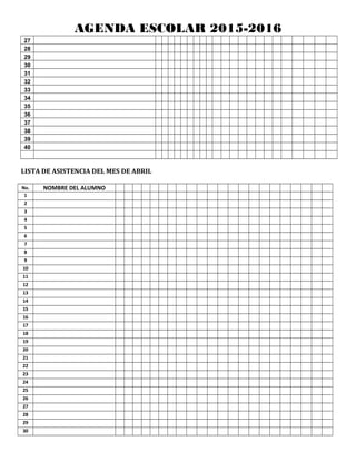 AGENDA ESCOLAR 2015-2016
27
28
29
30
31
32
33
34
35
36
37
38
39
40
LISTA DE ASISTENCIA DEL MES DE ABRIL
No. NOMBRE DEL ALUMNO
1
2
3
4
5
6
7
8
9
10
11
12
13
14
15
16
17
18
19
20
21
22
23
24
25
26
27
28
29
30
 