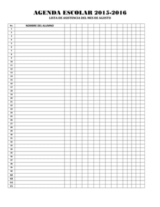 AGENDA ESCOLAR 2015-2016
LISTA DE ASISTENCIA DEL MES DE AGOSTO
No. NOMBRE DEL ALUMNO
1
2
3
4
5
6
7
8
9
10
11
12
13
14
15
16
17
18
19
20
21
22
23
24
25
26
27
28
29
30
31
32
33
34
35
36
37
38
39
40
42
43
44
45
 