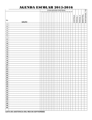 AGENDA ESCOLAR 2015-2016
EVALUACION CONTINUA
CONTINUA
PARCIALI
PARCIALII
BIMESTRAL
FINAL100PUNTOS
No
. GRUPO
1 2 3 4 5 6 7 8 9 10 11 12 13 14 15 16 17
1
2
3
4
5
6
7
8
9
10
11
12
13
14
15
16
17
18
19
20
21
22
23
24
25
26
27
28
29
30
31
32
33
34
35
36
37
38
39
40
LISTA DE ASISTENCIA DEL MES DE SEPTIEMBRE
 