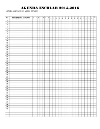 AGENDA ESCOLAR 2015-2016
LISTA DE ASISTENCIA DEL MES DE OCTUBRE
No. NOMBRE DEL ALUMNO 1 2 3 6 7 8 9
1
0
1
3
1
4
1
5
1
6
1
7
2
0
2
1
2
2
2
3
2
4
2
7
2
8
2
9
3
0
31
1
2
3
4
5
6
7
8
9
10
11
12
13
14
15
16
17
18
19
20
21
22
23
24
25
26
27
28
29
30
31
32
33
34
35
36
37
38
39
40
 