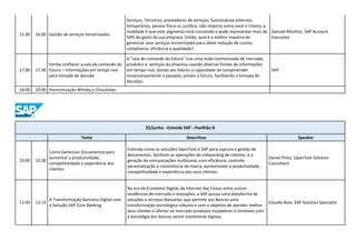 15:30 16:00 Gestão de serviços terceirizados
Serviços, Terceiros, prestadores de serviços, funcionários externos,
temporários, pessoa física ou jurídica, não importa como você o chama, a
realidade é que este segmento está crescendo e pode representar mais de
50% do gasto da sua empresa. Então, qual é a melhor maneira de
gerenciar seus serviços terceirizados para obter redução de custos,
compliance, eficiência e qualidade?
Samuel Munhoz, SAP Account
Executive
17:00 17:30
Venha conhecer a sala de comando do
futuro – Informações em tempo real
para tomada de decisão
A "sala de comando do futuro" traz uma visão harmonizada de mercado,
produtos e serviços da empresa usando diversas fontes de informações
em tempo real, dando aos líderes a capacidade de compreender
instantaneamente o passado, prever o futuro, facilitando a tomada de
decisões.
SAP
18:00 20:00 Harmonização Whisky e Chocolates
22/junho - Estande SAP - Pavilhão B
Tema Descritivo Speaker
10:00 10:30
Como Gerenciar Documentos para
aumentar a produtividade,
competitividade e experiência dos
clientes
Entenda como as soluções OpenText e SAP para captura e gestão de
documentos, facilitam as operações de onboarding de clientes, e a
geração de comunicações multicanal, com eficiência, controle,
personalização e consistência de marca, aumentando a produtividade,
competitividade e experiência dos seus clientes.
Daniel Pinto, OpenText Solution
Consultant
11:45 12:15
A Transformação Bancária Digital com
a Solução SAP Core Banking
Na era da Economia Digital, da Internet das Coisas entre outras
tendências de mercado e inovações, a SAP possui uma plataforma de
soluções e serviços Bancários que permite aos Bancos uma
transformação tecnológica robusta e com o objetivo de atender melhor
seus clientes e ofertar ao mercado produtos inovadores e rentáveis com
a estratégia dos bancos serem totalmente digitais.
Claudio Roie, SAP Solution Specialist
 