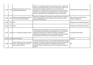 12:30 13:00
Plataforma de Finanças e Risco com a
Solução SAP Bank Analyzer
A SAP com sua plataforma de Finanças e Risco inova com o objetivo de
oferecer ao mercado financeiro o que há de melhor para cumprir com
requerimentos de órgãos reguladores e de mercado para não
cometermos os mesmos erros ocorridos durantes as crises financeiras
passadas. Uma visão geral da nossa plataforma que endereça grande
parte dos requerimentos de contabilidade, finanças e riscos atuais.
Rafael Ramos, SAP Solution Specialist
13:00 14:00
Modelo de Implementação acelerada
com SAP Activate Methodology
Apresentar metodologia e estratégia de implementação de soluções FSI
SAP no modelo ágil, de maneira a mitigar riscos e focando no menor
numero de GAPs possíveis.
Fabricio Romano, SAP FSI Service
Strategic Engagements
14:00 14:30 ICM Rodrigo Senra, SAP Solution Specialist
14:45 15:15 FSCD Rodrigo Senra, SAP Solution Specialist
15:30 16:00 FS-RI - A solução de resseguro da SAP
O objetivo desta apresentação é mostrar as principais características e
funcionalidades do SAP Reinsurance Management, como a solução de
resseguro da SAP pode ser integrada ao ambiente tecnológico e
operacional das seguradoras e quais os principais clientes que utilizam
tecnologia SAP para administrar sua operação de resseguros.
Ismael Nieto, MSG Global
16:15 16:45 Insurance Analyzer Convista
17:00 17:30
Venha conhecer a sala de comando do
futuro – Informações em tempo real
para tomada de decisão
A "sala de comando do futuro" traz uma visão harmonizada de mercado,
produtos e serviços da empresa usando diversas fontes de informações
em tempo real, dando aos líderes a capacidade de compreender
instantaneamente o passado, prever o futuro, facilitando a tomada de
decisões.
SAP
 