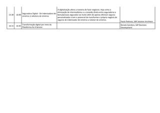 15:30 16:00
Seguradora Digital - De indenizadora de
sinistros à redutora de sinistros
A digitalização altera a maneira de fazer negócios. Veja como a
eliminação de intermediários e a conexão direta entre seguradoras e
bens/pessoas seguradas vai muito além de apenas oferecer seguros
personalizados e tem o potencial de transformar o próprio negócio de
seguros de indenizador de sinistros a redutor de sinistros.
Paulo Pedroso, SAP Solution Architect
16:15 16:45
Transformação digital por meio da
Plataforma As A Service
Renato Gandara, SAP Business
Development
 