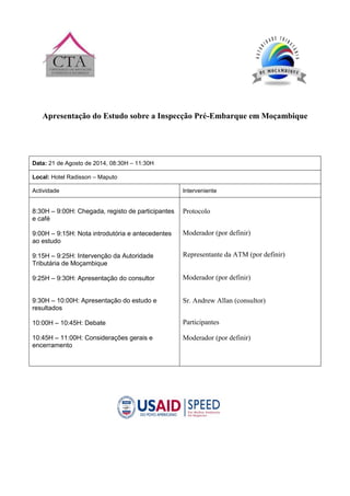 Apresentação do Estudo sobre a Inspecção Pré-Embarque em Moçambique
Data: 21 de Agosto de 2014, 08:30H – 11:30H
Local: Hotel Radisson – Maputo
Actividade Interveniente
8:30H – 9:00H: Chegada, registo de participantes
e café
9:00H – 9:15H: Nota introdutória e antecedentes
ao estudo
9:15H – 9:25H: Intervenção da Autoridade
Tributária de Moçambique
9:25H – 9:30H: Apresentação do consultor
9:30H – 10:00H: Apresentação do estudo e
resultados
10:00H – 10:45H: Debate
10:45H – 11:00H: Considerações gerais e
encerramento
Protocolo
Moderador (por definir)
Representante da ATM (por definir)
Moderador (por definir)
Sr. Andrew Allan (consultor)
Participantes
Moderador (por definir)
 