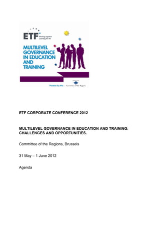 ETF CORPORATE CONFERENCE 2012



MULTILEVEL GOVERNANCE IN EDUCATION AND TRAINING:
CHALLENGES AND OPPORTUNITIES.

Committee of the Regions, Brussels


31 May – 1 June 2012


Agenda
 