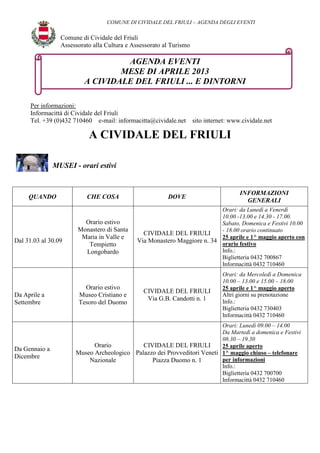 COMUNE DI CIVIDALE DEL FRIULI – AGENDA DEGLI EVENTI

                 Comune di Cividale del Friuli
                 Assessorato alla Cultura e Assessorato al Turismo

                                   AGENDA EVENTI
                                  MESE DI APRILE 2013
                          A CIVIDALE DEL FRIULI ... E DINTORNI

      Per informazioni:
      Informacittà di Cividale del Friuli
      Tel. +39 (0)432 710460 e-mail: informacitta@cividale.net       sito internet: www.cividale.net

                           A CIVIDALE DEL FRIULI

               MUSEI - orari estivi


                                                                                       INFORMAZIONI
     QUANDO               CHE COSA                       DOVE
                                                                                         GENERALI
                                                                           Orari: da Lunedì a Venerdì
                                                                           10.00 -13.00 e 14.30 - 17.00.
                         Orario estivo                                     Sabato, Domenica e Festivi 10.00
                       Monastero di Santa                                  - 18.00 orario continuato
                                                CIVIDALE DEL FRIULI
                        Maria in Valle e                                   25 aprile e 1^ maggio aperto con
Dal 31.03 al 30.09                            Via Monastero Maggiore n. 34 orario festivo
                          Tempietto
                         Longobardo                                        Info.:
                                                                           Biglietteria 0432 700867
                                                                           Informacittà 0432 710460
                                                                                Orari: da Mercoledì a Domenica
                                                                                10.00 – 13.00 e 15.00 – 18.00
                         Orario estivo                                          25 aprile e 1^ maggio aperto
                                                CIVIDALE DEL FRIULI
Da Aprile a            Museo Cristiano e                                        Altri giorni su prenotazione
                                                 Via G.B. Candotti n. 1         Info.:
Settembre              Tesoro del Duomo
                                                                                Biglietteria 0432 730403
                                                                                Informacittà 0432 710460
                                                                         Orari: Lunedì 09.00 – 14.00
                                                                         Da Martedì a domenica e Festivi
                                                                         08.30 – 19.30
                            Orario          CIVIDALE DEL FRIULI          25 aprile aperto
Da Gennaio a
                      Museo Archeologico Palazzo dei Provveditori Veneti 1^ maggio chiuso – telefonare
Dicembre                                                                 per informazioni
                          Nazionale            Piazza Duomo n. 1
                                                                         Info.:
                                                                         Biglietteria 0432 700700
                                                                         Informacittà 0432 710460
 