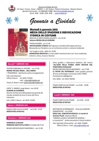 Comune di Cividale del Friuli
U.O. Sport- Turismo - Eventi – UNESCO e U.O. Cultura - Politiche Comunitarie - Relazioni Esterne
Sportello Informacittà – Tel. 0039 0432 710460 Mail:informacitta@cividale.net
Orario: 10.00 – 12.00 e 14.30 -16.30 - www.cividale.net
1
Gennaio a Cividale
Martedì 6 gennaio 2015
MESSA DELLO SPADONE E RIEVOCAZIONE
STORICA IN COSTUME
BASILICA di SANTA MARIA ASSUNTA – ore 10.30
Solenne MESSA DELLO SPADONE
PIAZZA DUOMO - ore 11.30
RIEVOCAZIONE STORICA dell’ingresso a Cividale dell’insigne patriarca
Marquardo von Randeck, con un ricchissimo corteo in costume medievale
Vari luoghi in città - dalle ore 14.00
ANIMAZIONI MEDIEVALI in onore delle investiture (tiro con l’arco medievale,
scherma antica, musica e facezie)
TEATRO COMUNALE A. RISTORI – ore 17.00
RIDERE FIN DALL’INIZIO... DELL’ANNO!
I TRIGEMINUS - Spettacolo comico (a pagamento)
Info e prenotazioni:
Ufficio Cultura: tel. 0432 710350
mail: cultura@cividale.net
Teatro A. Ristori: mail: teatroristori@cividale.net
…………………………………………………………………………….
CAFFE’ S. MARCO, Largo Boiani - ore 18.30
GUBANA da GUINNESS
Decimo anniversario della gubana più grande del
mondo, prodotta di anno in anno dal Forno
Cattarossi.
Info: Caffè S. Marco - tel. 0432 731001
PIAZZA FORO GIULIO CESARE ore 9.00 - 19.00
MERCATINO di NATALE
DOMENICA al MUSEO
INGRESSO GRATUITO al MAN di Cividale del Friuli
MUSEO ARCHEOLOGICO NAZIONALE – ore 11.00
Visita guidata e laboratorio didattico alla mostra
“ALL’ALBA DELLA STORIA. GENTI ANTICHE DAL
TERRITORIO CIVIDALESE”
MUSEO ARCHEOLOGICO NAZIONALE – ore 17.00
LE PIETRE DEI PATRIARCHI. Visita guidata gratuita
all’area archeologica conservata sotto il MAN.
Prenotazione obbligatoria
Info: MAN – tel. 0432 700700
…………………………………………………………………………………
PIAZZA FORO GIULIO CESARE – ore 9.00 – 19.00
MERCATINO di NATALE
PIAZZA FORO GIULIO CESARE ore 9.00 – 19.00
MERCATINO di NATALE
………………………………………………………………………………..
BOTTENICCO di MOIMACCO - VILLA de CLARICINI
DORNPACHER - ore 18.00
XXXIV Ediz. CONCERTICIVIDALESI In ricordo di
Antonio Picotti (ingresso libero)
“ANDREA LUCHESI, UN’IDENTITÀ SOSPESA –
Le ouvertures” prima esecuzione in tempi moderni
Info: Sportello Informacittà – tel. 0432 710460
Ufficio Cultura – mail: cultura@cividale.net
Lunedì 5 GENNAIO 2015
Giovedì 1° GENNAIO 2015
Domenica 4 GENNAIO 2015
Sabato 3 GENNAIO 2015
 