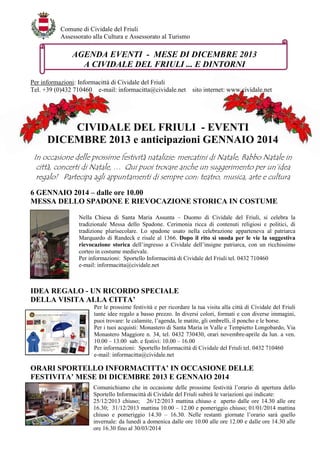 Comune di Cividale del Friuli
Assessorato alla Cultura e Assessorato al Turismo

AGENDA EVENTI - MESE DI DICEMBRE 2013
A CIVIDALE DEL FRIULI ... E DINTORNI
Per informazioni: Informacittà di Cividale del Friuli
Tel. +39 (0)432 710460 e-mail: informacitta@cividale.net

sito internet: www.cividale.net

CIVIDALE DEL FRIULI - EVENTI
DICEMBRE 2013 e anticipazioni GENNAIO 2014
In occasione delle prossime festività natalizie: mercatini di Natale, Babbo Natale in
città, concerti di Natale, … Qui puoi trovare anche un suggerimento per un’idea
regalo! Partecipa agli appuntamenti di sempre con: teatro, musica, arte e cultura
6 GENNAIO 2014 – dalle ore 10.00
MESSA DELLO SPADONE E RIEVOCAZIONE STORICA IN COSTUME
Nella Chiesa di Santa Maria Assunta – Duomo di Cividale del Friuli, si celebra la
tradizionale Messa dello Spadone. Cerimonia ricca di contenuti religiosi e politici, di
tradizione plurisecolare. Lo spadone usato nella celebrazione apparteneva al patriarca
Marquardo di Randeck e risale al 1366. Dopo il rito si snoda per le vie la suggestiva
rievocazione storica dell’ingresso a Cividale dell’insigne patriarca, con un ricchissimo
corteo in costume medievale.
Per informazioni: Sportello Informacittà di Cividale del Friuli tel. 0432 710460
e-mail: informacitta@cividale.net

IDEA REGALO - UN RICORDO SPECIALE
DELLA VISITA ALLA CITTA’
Per le prossime festività e per ricordare la tua visita alla città di Cividale del Friuli
tante idee regalo a basso prezzo. In diversi colori, formati e con diverse immagini,
puoi trovare: le calamite, l’agenda, le matite, gli ombrelli, il poncho e le borse.
Per i tuoi acquisti: Monastero di Santa Maria in Valle e Tempietto Longobardo, Via
Monastero Maggiore n. 34, tel. 0432 730430, orari novembre-aprile da lun. a ven.
10.00 – 13.00 sab. e festivi: 10.00 – 16.00
Per informazioni: Sportello Informacittà di Cividale del Friuli tel. 0432 710460
e-mail: informacitta@cividale.net

ORARI SPORTELLO INFORMACITTA’ IN OCCASIONE DELLE
FESTIVITA’ MESE DI DICEMBRE 2013 E GENNAIO 2014
Comunichiamo che in occasione delle prossime festività l’orario di apertura dello
Sportello Informacittà di Cividale del Friuli subirà le variazioni qui indicate:
25/12/2013 chiuso; 26/12/2013 mattina chiuso e aperto dalle ore 14.30 alle ore
16.30; 31/12/2013 mattina 10.00 – 12.00 e pomeriggio chiuso; 01/01/2014 mattina
chiuso e pomeriggio 14.30 – 16.30. Nelle restanti giornate l’orario sarà quello
invernale: da lunedì a domenica dalle ore 10.00 alle ore 12.00 e dalle ore 14.30 alle
ore 16.30 fino al 30/03/2014

 