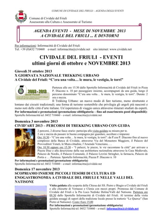 COMUNE DI CIVIDALE DEL FRIULI – AGENDA DEGLI EVENTI

Comune di Cividale del Friuli
Assessorato alla Cultura e Assessorato al Turismo

AGENDA EVENTI - MESE DI NOVEMBRE 2013
A CIVIDALE DEL FRIULI ... E DINTORNI
Per informazioni: Informacittà di Cividale del Friuli
Tel. +39 (0)432 710460 e-mail: informacitta@cividale.net

sito internet: www.cividale.net

CIVIDALE DEL FRIULI - EVENTI
ultimi giorni di ottobre e NOVEMBRE 2013
Giovedì 31 ottobre 2013
X GIORNATA NAZIONALE TREKKING URBANO
A Cividale del Friuli: “C’era una volta… le mura, le vestigia, le torri”
Partenza alle ore 15.30 dallo Sportello Informacittà di Cividale del Friuli in Pizza
P. Diacono n. 10 per passeggiare insieme, accompagnati da una guida, lungo il
percorso denominato “C’era una volta… le mura, le vestigia, le torri”. Durata: 2
ora e mezza.

Il Trekking Urbano: un nuovo modo di fare turismo, meno strutturato e
lontano dai circuiti tradizionali; una forma di turismo sostenibile che privilegia gli angoli più nascosti e
meno noti delle città d’arte italiane. Un’esperienza di viaggio unica attraverso itinerari studiati da esperti.
Per informazioni e prenotazioni (prenotazione obbligatoria – fino ad esaurimento posti disponibili):
Sportello Informacittà tel. 0432 710460 – e-mail: informacitta@cividale.net

Domenica 3 novembre 2013
CIVID’ART 2013 – PERCORSI DI TREKKING URBANO CON GUIDA
2 percorsi, 2 diverse fasce orario: partecipa alla visita guidata su misura per te.
2 ore e mezza da passare in buona compagnia per guardare, ascoltare e imparare
Ore 10.30 - “C’era una volta… le mura, le vestigia, le torri”: da P.zza P. Diacono fino al nuovo
complesso della Banca di Cividale, attraverso Via del Monastero Maggiore, il Palazzo del
Provveditori Veneti, le Mura cittadine, l’Arsenale Veneziano, …
Ore 10.30 oppure ore 15.30 - “I palazzi, le piazze, le vie raccontano la città” per arrivare a
Piazza Diaz e alla descrizione della sua architettura razionalista attraverso la Casa Medievale,
Palazzo de Nordis, il Palazzo Comunale, il Palazzo Levrini Stringher, la farmacia, Palazzo de
Portis e … Partenza: Sportello Informacittà, Piazza P. Diacono n. 10
Per informazioni e prenotazioni (prenotazione obbligatoria)
Sportello Informacittà tel. 0432 710460 – e-mail: informacitta@cividale.net

Domenica 17 novembre 2013
SCOPRIAMO INSIEME PICCOLI TESORI DI CULTURA ED
ENOGASTRONOMIA A CIVIDALE DEL FRIULI E NELLE VALLI DEL
NATISONE
Visita guidata alla scoperta della Chiesa dei SS. Pietro e Biagio a Cividale del Friuli
e alle chiesette di Vernasso e Clenia con mezzi propri. Promossa dal Comune di
Cividale del Friuli e la Pro Loco Nediske Doline/Valli del Natisone. Partenza ore
09.30 dallo Sportello Informacittà di Cividale del Friuli. Al termine della visita
guidata assaggi di sapori della tradizione locale presso la trattorie “Le Querce” (San
Pietro al Natisone). Costo: €uro 15,00
Per informazioni e prenotazioni (prenotazione obbligatoria)
Sportello Informacittà tel. 0432 710460 – e-mail: informacitta@cividale.net

 