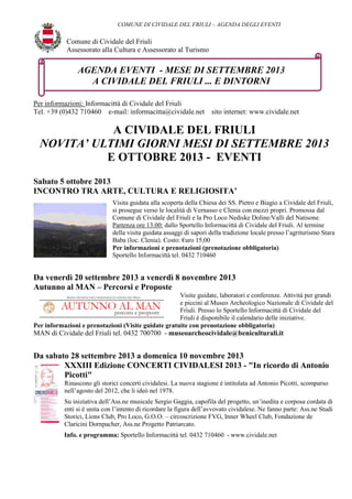 COMUNE DI CIVIDALE DEL FRIULI – AGENDA DEGLI EVENTI
Comune di Cividale del Friuli
Assessorato alla Cultura e Assessorato al Turismo
Per informazioni: Informacittà di Cividale del Friuli
Tel. +39 (0)432 710460 e-mail: informacitta@cividale.net sito internet: www.cividale.net
A CIVIDALE DEL FRIULI
NOVITA’ ULTIMI GIORNI MESI DI SETTEMBRE 2013
E OTTOBRE 2013 - EVENTI
Sabato 5 ottobre 2013
INCONTRO TRA ARTE, CULTURA E RELIGIOSITA’
Visita guidata alla scoperta della Chiesa dei SS. Pietro e Biagio a Cividale del Friuli,
si prosegue verso le località di Vernasso e Clenia con mezzi propri. Promossa dal
Comune di Cividale del Friuli e la Pro Loco Nediske Doline/Valli del Natisone.
Partenza ore 13.00: dallo Sportello Informacittà di Cividale del Friuli. Al termine
della visita guidata assaggi di sapori della tradizione locale presso l’agriturismo Stara
Baba (loc. Clenia). Costo: €uro 15,00
Per informazioni e prenotazioni (prenotazione obbligatoria)
Sportello Informacittà tel. 0432 710460
Da venerdì 20 settembre 2013 a venerdì 8 novembre 2013
Autunno al MAN – Percorsi e Proposte
Visite guidate, laboratori e conferenze. Attività per grandi
e piccini al Museo Archeologico Nazionale di Cividale del
Friuli. Presso lo Sportello Informacittà di Cividale del
Friuli è disponibile il calendario delle iniziative.
Per informazioni e prenotazioni (Visite guidate gratuite con prenotazione obbligatoria)
MAN di Cividale del Friuli tel. 0432 700700 - museoarcheocividale@beniculturali.it
Da sabato 28 settembre 2013 a domenica 10 novembre 2013
XXXIII Edizione CONCERTI CIVIDALESI 2013 - "In ricordo di Antonio
Picotti"
Rinascono gli storici concerti cividalesi. La nuova stagione è intitolata ad Antonio Picotti, scomparso
nell’agosto del 2012, che li ideò nel 1978.
Su iniziativa dell’Ass.ne musicale Sergio Gaggia, capofila del progetto, un’inedita e corposa cordata di
enti si è unita con l’intento di ricordare la figura dell’avvovato cividalese. Ne fanno parte: Ass.ne Studi
Storici, Lions Club, Pro Loco, G.O.O. – circoscrizione FVG, Inner Wheel Club, Fondazione de
Claricini Dornpacher, Ass.ne Progetto Patriarcato.
Info. e programma: Sportello Informacittà tel. 0432 710460 - www.cividale.net
AGENDA EVENTI - MESE DI SETTEMBRE 2013
A CIVIDALE DEL FRIULI ... E DINTORNI
 