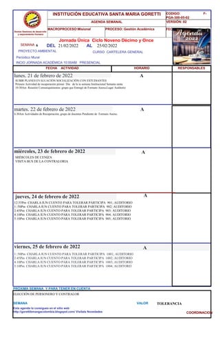 SEMANA 6
CURSO CARTELERA GENERAL
lunes, 21 de febrero de 2022
1::50Pm CHARLA IUN CUENTO PARA TOLERAR PARTICIPA 1001; AUDITORIO
2:45Pm CHARLA IUN CUENTO PARA TOLERAR PARTICIPA 1002; AUDITORIO
4:10Pm CHARLA IUN CUENTO PARA TOLERAR PARTICIPA 1003; AUDITORIO
5:10Pm CHARLA IUN CUENTO PARA TOLERAR PARTICIPA 1004; AUDITORI3
SEMANA VALOR TOLERANCIA
Jornada Única Ciclo Noveno Décimo y Once
21/02/2022 AL 25/02/2022
PROYECTO AMBIENTAL
INCIO JORNADA ACADÉMICA 10:00AM PRESENCIAL
Períodico Mural
HORARIO
SUBIR PLANES EVALUACIÓN SOCIALIZACIÓN CON ESTUDIANTES
Primera Actividad de recuperación piimer Día de la ía semana Institucional Semana santa
10:30Am Reunión Comuniquémonos: grupo que Entregó de Formato Anexo,Lugar Auditorio
6:30Am Actividades de Recuperación; grupo de docentes Pendiente de Formato Anexo.
martes, 22 de febrero de 2022
HORARIO
miércoles, 23 de febrero de 2022
MIÉRCOLES DE CENIZA
VISITA BUS DE LA CONTRALORIA
12:55Pm CHARLA IUN CUENTO PARA TOLERAR PARTICIPA 901; AUDITORIO
1::50Pm CHARLA IUN CUENTO PARA TOLERAR PARTICIPA 902; AUDITORIO
2:45Pm CHARLA IUN CUENTO PARA TOLERAR PARTICIPA 903; AUDITORIO
4:10Pm CHARLA IUN CUENTO PARA TOLERAR PARTICIPA 904; AUDITORIO
5:10Pm CHARLA IUN CUENTO PARA TOLERAR PARTICIPA 905; AUDITORIO
jueves, 24 de febrero de 2022
viernes, 25 de febrero de 2022
ELECCIÓN DE PERSONERO Y CONTRALOR
PRÓXIMA SEMANA Y PARA TENER EN CUENTA
Esta agenda la consigues en el sitio web
http://gorettibmangacolombia.blogspot.com/ Visítala Novedades
RESPONSABLES
A
A
A
A
A
Somos Gestores de desarrollo
y mejoramiento Humano
INSTITUCIÓN EDUCATIVA SANTA MARIA GORETTI
AGENDA SEMANAL
MACROPROCESO:Misional PROCESO: Gestión Académica
CODIGO: F-
PGA-300-05-02
VERSIÓN: 02
FECHA:13/2018
FECHA ACTIVIDAD
DEL
COORDINACION
 