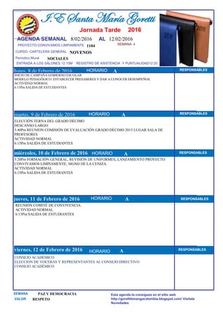 SEMANA 4
1104
CURSO CARTELERA GENERAL NOVENOS
lunes, 8 de Febrero de 2016
CONSEJO ACADÉMICO
ELECCION DE VOCERAS Y REPRESENTANTES AL CONSEJO DIRECTIVO
CONSEJO ACADÉMICO
SEMANA PAZ Y DEMOCRACIA
VALOR RESPETO
I.E Santa María Goretti
Jornada Tarde
AGENDA SEMANAL 8/02/2016 AL 12/02/2016
PROYECTO CONVIVAMOS LIMPIAMENTE
ENTRADA A LOS SALONES 12:15M REGISTRO DE ASISTENCIA Y PUNTUALIDAD12:20
Períodico Mural
HORARIO
INICIO DE CAMPAÑA GOBIERNO ESCOLAR
MODELO PEDAGÓGICO: ESTABLECER PRESABERES Y DAR A CONOCER DESEMPEÑOS.
ACTIVIDAD NORMAL
6:15Pm SALIDA DE ESTUDIANTES
ELECCIÓN TERNA DEL GRADO DÉCIMO
DESCANSO LARGO:
3:40Pm REUNION COMISIÓN DE EVALUACIÓN GRADO DÉCIMO 2015 LUGAR SALA DE
PROFESORES
ACTIVIDAD NORMAL
6:15Pm SALIDA DE ESTUDIANTES
martes, 9 de Febrero de 2016
HORARIO HORARIOmiércoles, 10 de Febrero de 2016
HORARIO
5:20Pm FORMACIÓN GENERAL, REVISIÓN DE UNIFORMES, LANZAMIENTO PROYECTO
CONVIVAMOS LIMPIAMENTE, SIGNO DE LA CENIZA.
ACTIVIDAD NORMAL
6:15Pm SALIDA DE ESTUDIANTES
REUNIÓN COMITÉ DE CONVIVENCIA.
ACTIVIDAD NORMAL
6:15Pm SALIDA DE ESTUDIANTES
jueves, 11 de Febrero de 2016
viernes, 12 de Febrero de 2016
SOCIALES
Esta agenda la consigues en el sitio web
http://gorettibmangacolombia.blogspot.com/ Visítala
Novedades
RESPONSABLES
AHORARIO RESPONSABLES
A RESPONSABLES
A RESPONSABLES
A RESPONSABLES
HORARIO
HORARIO
HORARIO
A
2016
