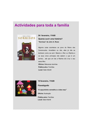 Actividades para toda a família

             04 fevereiro, 11h00
             Queres ouvir uma história?
             “Sorrisos” de John A. Rowe


             Alguma coisa aconteceu ao povo do Reino dos
             Carrancudos. Acreditem ou não, eles já não se
             lembram como se sorri. Mesmo o Rei e a Rainha e
             os seus cinco príncipes não sabem o que é um
             sorriso... até que um dia a Rainha dá à luz o seu
             sexto filho.
             Oficina: Máscaras risonhas
             Público-alvo: Famílias
             Local: Sala Infantil




             18 fevereiro, 11h00

             Flanelógrafo

             “O capuchinho vermelho e o lobo mau”

             Oficina: Ilustração

             Público-alvo: Famílias
             Local: Sala Infantil
 