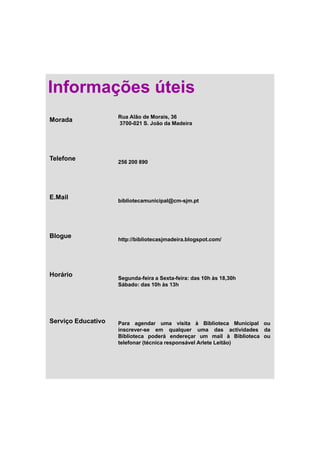 Informações úteis
                    Rua Alão de Morais, 36
Morada              3700 021
                    3700-021 S. João da Madeira




Telefone
                    256 200 890




E.Mail              bibliotecamunicipal@cm-sjm.pt




Blogue              http://bibliotecasjmadeira.blogspot.com/




Horário             Segunda-feira Sexta-feira:
                    Segunda feira a Sexta feira: das 10h às 18 30h
                                                            18,30h
                    Sábado: das 10h às 13h




Serviço Educativo   Para agendar uma visita à Biblioteca Municipal ou
                    inscrever-se em qualquer uma d
                    i                       l             das actividades d
                                                                  ti id d da
                    Biblioteca poderá endereçar um mail à Biblioteca ou
                    telefonar (técnica responsável Arlete Leitão)
 