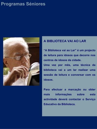 A BIBLIOTECA VAI AO LAR “ A Biblioteca vai ao Lar” é um projecto de leitura para idosos que decorre nos centros de idosos da cidade.  Uma vez por mês, uma técnica da biblioteca vai a um lar realizar uma sessão de leitura e conversar com os idosos. Para efectuar a marcação ou obter mais informações sobre esta actividade deverá contactar o Serviço Educativo da Biblioteca. Programas Séniores 