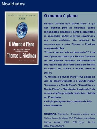 Novidades O mundo é plano  Sinopse: Vivemos num Mundo Plano: o que isso significa para as empresas, países, comunidades, cidadãos; e como os governos e as sociedades  podem e devem adaptar-se a esta nova realidade , são algumas das respostas que o autor Thomas L. Friedman avança nesta obra. "Como é que um país se desenvolve?" é um dos tópicos abordados por Thomas Friedman, um reconhecido jornalista norte-americano, que resume esta obra como uma breve história do século XXI. "Como o mundo tornou-se plano"; "A América e o Mundo Plano"; "Os países em vias de desenvolvimento e o Mundo Plano"; "Empresas e o Mundo Plano"; "Geopolítica e o Mundo Plano" e "Conclusão: imaginação" são as seis secções principais deste livro, dividido em 13 capítulos. A edição portuguesa tem o prefácio de João César das Neves FRIEDMAN,  Thomas L. -  O mundo é plano : uma história breve do século XXI . 9ªed act. e ampliada. Lisboa : Actual , 2009. , 519, [1] p. ; 24 cm. ISBN:978-972-9972 