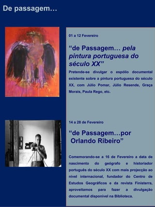 De passagem… 01 a 12 Fevereiro “ de Passagem…  pela pintura portuguesa do século XX” Pretende-se divulgar o espólio documental existente sobre a pintura portuguesa do século XX, com Júlio Pomar, Júlio Resende, Graça Morais, Paula Rego, etc. 14 a 28 de Fevereiro “ de Passagem…por Orlando Ribeiro” Comemorando-se a 16 de Fevereiro a data de nascimento do geógrafo e historiador português do século XX com mais projecção ao nível internacional, fundador do Centro de Estudos Geográficos e da revista Finisterra, aproveitamos para fazer a divulgação documental disponível na Biblioteca. 
