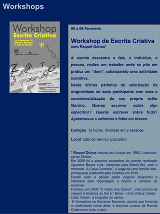 Workshops 05 a 06 Fevereiro Workshop de Escrita Criativa  com Raquel Ochoa* A escrita descentra a fala, o indivíduo, a pessoa, realiza um trabalho onde se põe em prática um “dom”, satisfazendo uma actividade instintiva. Nesta oficina partimos da valorização da originalidade de cada participante com vista à consciencialização do seu próprio estilo literário. Queres escrever sobre algo específico? Queres escrever sobre tudo? Ajudamos-te a enfrentar a folha em branco.   Duração : 12 horas, divididas em 2 sessões  Local : Sala do Serviço Educativo * Raquel Ochoa  nasceu em Lisboa em 1980. Licenciou-se em Direito. Em 2009 foi a primeira vencedora do prémio revelação Agustina Bessa Luís, instituído pela Estoril-Sol, com o romance “A Casa-Comboio”, a saga de uma família indo-portuguesa publicado pela Gradiva em 2010. Desde cedo a paixão pelas viagens despertou o interesse pela reportagem e depois a vontade de escrever.  Publicou em 2008 “O Vento dos Outros”, uma crónica de viagem à América do Sul e “ Bana – Uma Vida a Cantar  Cabo Verde”, a biografia do cantor. É formadora na Escrever Escrever, escola que fomenta a criatividade nesta área, e lecciona cursos de Escrita Criativa em todo o país. 