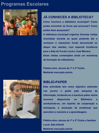 JÁ CONHECES A BIBLIOTECA? Como funciona a biblioteca municipal? Como podes encontrar os livros que procuras? Como podes fazer pesquisas? A biblioteca municipal organiza diversas visitas orientadas durante as quais pretende dar a conhecer o riquíssimo fundo documental ao dispor dos utentes, com especial incidência para a Sala do Fundo Local e José Moreira. Estas visitas contemplam ainda um workshop de formação de utilizadores. Público-alvo: alunos do 1º e 2º Ciclos Mediante marcação prévia. BIBLIO-PAPER  Esta actividade tem como objectivo estimular nos jovens o gosto pela pesquisa da informação, incitando-os à aventura pelos vários recursos disponíveis na Biblioteca e conduzindo-os, em espírito de cooperação e entreajuda, à resolução de problemas que exercitem a memória e a aprendizagem.  Público-alvo: alunos do 1º e 2º Ciclos e famílias Local: Sala Infantil Mediante marcação prévia. Programas Escolares 
