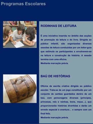 RODINHAS DE LEITURA É uma iniciativa inserida no âmbito das acções de promoção da leitura e do livro. Dirigida ao público infantil, são organizadas diversas sessões de leitura conduzidas por um leitor-guia que estimula os participantes a envolverem-se na leitura e construção da história. A sessão termina com uma oficina.  Mediante marcação prévia. BAÚ DE HISTÓRIAS  Oficina de escrita criativa dirigida ao público escolar. Trata-se de um jogo constituído por um conjunto de cartões guardados dentro de um baú, com personagens diversas (príncipes, princesas, reis e rainhas, bons, maus…), que proporcionarão histórias divertidas e darão um enredo especial à aventura… e sempre com um final feliz. Mediante marcação prévia. Programas Escolares 
