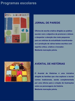 JORNAL DE PAREDE Oficina de escrita criativa dirigida ao público escolar com o objectivo de promover a leitura e despertar a atenção dos mais pequenos para as notícias da actualidade incentivando-os à produção de vários textos escritos com espírito crítico, criativo e inovador. Mediante marcação prévia. AVENTAL DE HISTÓRIAS O Avental de Histórias é uma iniciativa dirigida às famílias que visa explorar e recriar contos tradicionais, sendo complementada por uma oficina para a criação de ilustrações sobre as personagens da história.  Mediante marcação prévia. Programas escolares 