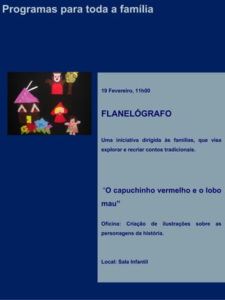 19 Fevereiro, 11h00 FLANELÓGRAFO Uma iniciativa dirigida às famílias, que visa explorar e recriar contos tradicionais.    “ O capuchinho vermelho e o lobo mau” Oficina: Criação de ilustrações sobre as personagens da história. Local: Sala Infantil Programas para toda a família 