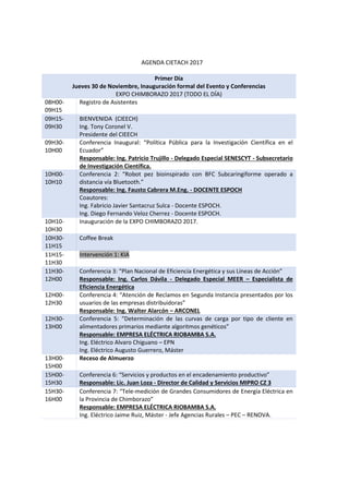AGENDA CIETACH 2017
Primer Día
Jueves 30 de Noviembre, Inauguración formal del Evento y Conferencias
EXPO CHIMBORAZO 2017 (TODO EL DÍA)
08H00-
09H15
Registro de Asistentes
09H15-
09H30
BIENVENIDA (CIEECH)
Ing. Tony Coronel V.
Presidente del CIEECH
09H30-
10H00
Conferencia Inaugural: “Política Pública para la Investigación Científica en el
Ecuador”
Responsable: Ing. Patricio Trujillo - Delegado Especial SENESCYT - Subsecretario
de Investigación Científica.
10H00-
10H10
Conferencia 2: “Robot pez bioinspirado con BFC Subcaringiforme operado a
distancia vía Bluetooth.”
Responsable: Ing. Fausto Cabrera M.Eng. - DOCENTE ESPOCH
Coautores:
Ing. Fabricio Javier Santacruz Sulca - Docente ESPOCH.
Ing. Diego Fernando Veloz Cherrez - Docente ESPOCH.
10H10-
10H30
Inauguración de la EXPO CHIMBORAZO 2017.
10H30-
11H15
Coffee Break
11H15-
11H30
Intervención 1: KIA
11H30-
12H00
Conferencia 3: “Plan Nacional de Eficiencia Energética y sus Líneas de Acción”
Responsable: Ing. Carlos Dávila - Delegado Especial MEER – Especialista de
Eficiencia Energética
12H00-
12H30
Conferencia 4: “Atención de Reclamos en Segunda Instancia presentados por los
usuarios de las empresas distribuidoras”
Responsable: Ing. Walter Alarcón – ARCONEL
12H30-
13H00
Conferencia 5: “Determinación de las curvas de carga por tipo de cliente en
alimentadores primarios mediante algoritmos genéticos”
Responsable: EMPRESA ELÉCTRICA RIOBAMBA S.A.
Ing. Eléctrico Alvaro Chiguano – EPN
Ing. Eléctrico Augusto Guerrero, Máster
13H00-
15H00
Receso de Almuerzo
15H00-
15H30
Conferencia 6: “Servicios y productos en el encadenamiento productivo”
Responsable: Lic. Juan Loza - Director de Calidad y Servicios MIPRO CZ 3
15H30-
16H00
Conferencia 7: “Tele-medición de Grandes Consumidores de Energía Eléctrica en
la Provincia de Chimborazo”
Responsable: EMPRESA ELÉCTRICA RIOBAMBA S.A.
Ing. Eléctrico Jaime Ruiz, Máster - Jefe Agencias Rurales – PEC – RENOVA.
 