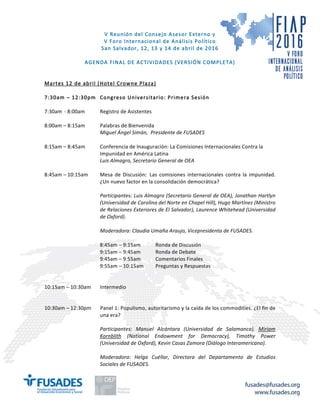 fusades@fusades.org
www.fusades.org
V Reunión del Consejo Asesor Externo y
V Foro Internacional de Análisis Político
San Salvador, 12, 13 y 14 de abril de 2016
AGENDA FINAL DE ACTIVIDADES (VERSIÓN COMPLETA)
Martes 12 de abril (Hotel Crowne Plaza)
7:30am – 12:30pm Congreso Universitario: Primera Sesión
7:30am - 8:00am Registro de Asistentes
8:00am – 8:15am Palabras de Bienvenida
Miguel	Ángel	Simán,		Presidente	de	FUSADES	
	
8:15am – 8:45am Conferencia de Inauguración: La Comisiones Internacionales Contra la
Impunidad en América Latina
Luis	Almagro,	Secretario	General	de	OEA	
	
8:45am – 10:15am Mesa de Discusión: Las comisiones internacionales contra la impunidad.
¿Un nuevo factor en la consolidación democrática?	
	
	 Participantes:	Luis	Almagro	(Secretario	General	de	OEA),	Jonathan	Hartlyn	
(Universidad	de	Carolina	del	Norte	en	Chapel	Hill),	Hugo	Martínez	(Ministro	
de	Relaciones	Exteriores	de	El	Salvador),	Laurence	Whitehead	(Universidad	
de	Oxford).	
	 	
	 Moderadora:	Claudia	Umaña	Araujo,	Vicepresidenta	de	FUSADES.	
8:45am – 9:15am Ronda de Discusión
9:15am – 9:45am Ronda de Debate
9:45am – 9:55am Comentarios Finales
9:55am – 10:15am Preguntas y Respuestas
	
	
10:15am – 10:30am Intermedio
10:30am – 12:30pm Panel 1: Populismo, autoritarismo y la caída de los commodities. ¿El fin de
una era?
Participantes:	 Manuel	 Alcántara	 (Universidad	 de	 Salamanca),	 Miriam	
Kornblith	 (National	 Endowment	 for	 Democracy),	 Timothy	 Power	
(Universidad	de	Oxford),	Kevin	Casas	Zamora	(Diálogo	Interamericano).	
	
Moderadora:	 Helga	 Cuéllar,	 Directora	 del	 Departamento	 de	 Estudios	
Sociales	de	FUSADES.	
	
 