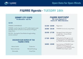 FIWARE Agenda - TUESDAY 18th 
Registration 
FIWARE Overview by Juanjo Hierro 
Managing Context Information 
at large scale - Context Broker 
by Fermín Galán 
Adding Identity Management and 
Access Control to your application 
by FIWARE Security chapter expert 
Learn the basis of FIWARE Cloud 
capabilities and setup your own 
environment on the FIWARE Lab by 
FIWARE Cloud chapter expert 
15:30 - 16:00 
16:00 - 16:30 
16:30 - 17:30 
17:30 - 18:00 
18:00 - 19:00 
12:15 
FIWARE CONFERENCE 
FIWARE: transforming cities into ICT enablers based on open 
data/APIs and the connection to the Internet of Things by 
Juanjo Hierro. 
GO CM - Growing the Cities Market through enabling 
common solutions 
DISCOVER OUR DEMOS AT THE 
FIWARE STAND 
Adevice Seville 
Valencia Smartaxi 
EsAccesible 
Outbarriers 
We build Hamburg 
Virtual Oulu 
FIWARE BOOTCAMP 
ISDI -Carrer Diputació 37, 
Interior 2A - 08015 Barcelona 
SMART CITY EXPO 
Fira Barcelona - Gran Via 
Open Data for Open Minds 
 