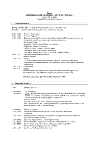 Agenda
«FORUM OF ADVANCED TECHNOLOGIES - CITY OF NIS POTENTIALS »
October 13 -14, 2015
Faculty of Electronic Engineering, Nis
1. Tuesday, October 13
(Setting exhibitors at the Fair starts on Monday, October 12
th
, in the afternoon)
(Exhibition – A Walk through the History of the City of Electronics, Monday)
08.30 - 09.30 Arrival of the exhibitors
09.30 - 10.30 Arrival of the guests
10.30 - 10.50 Opening ceremony of the Forum and exhibition of advanced technology companies and
educational, scientific and research and institutional resources.
Opening Address By:
Aleksandar Vucic, Republic of Serbia Prime Minister
Zeljko Sertic, Minister of Economy
Prof. Zoran Perisic, PhD MD, City of Nis Mayor
Prof. Dragan Antic, PhD, University of Nis Rector
Prof. Dragan Jankovic, PhD, Faculty of Electronic Engineering Dean
10.50 -11.30 Tour of the exhibition with the guests
Media Statements
11.30 -12.30 PANEL 1:
City of Nis Strategic Goals and Potentials for Advanced Technology Development
Panel moderator: Milan Randjelovic, MSc, Head of the Mayor’s Office for Local Economic
Development
12.30 -13.00 Cocktail break
13.00 -14.30 PANEL 2:
Potentials of education and economy in the field of advanced technologies in Nis
Panel Moderators: Zoran Markovic, Regional Chamber of Commerce Niš
Simultaneous duration of the Fair and Exhibition until 16.00h
2. Wednesday, October 14
10.30 Opening of TELSIKS
10.00 – 16.00 Fair (second day)
11.30 – 13.00 PANEL 3: Potentials of investing in development and application of advanced technologies
(Current and upcoming calls of the EU, the Ministry of PNTR, Fund for innovation activity,
Fund for development, examples of good cooperation)
Panel moderators:
Prof. Bata Milovanovic, PhD, Coordinator of Singidunum Center in Nis
Prof. Dragan Jankovic, PhD, Faculty of Electronical Engineering Dean, University of Nis
Goran Mladenovic, NiCAT Cluster Manager
13.30 – 14.00 Lecture by TELEKOM
14.00 - 14-30 Presentation of results of the research on the attitudes of the business
Community
13.00 - 14.00 Competition from Computing and Informatics for high school students “Infomania”
(announcement of the winner at 15 h)
14.00 - 15.00 Open class of programming - interesting Informatics
14.45 – 15.30 Presentation of the Project Business Friendly Certificate South East Europe
12.00 – 12.15 Ceremonial Opening of the Job Fair and Professional Orientation Fair
Ministry for Labor, Employment and Social Affairs
11.00 –16.00 Job Fair and Professional Orientation Fair
 