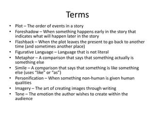 Terms Plot – The order of events in a story Foreshadow – When something happens early in the story that indicates what will happen later in the story Flashback – When the plot leaves the present to go back to another time (and sometimes another place) Figurative Language – Language that is not literal Metaphor – A comparison that says that something actually is something else Simile – A comparison that says that something is like something else (uses “like” or “as”) Personification – When something non-human is given human qualities Imagery – The art of creating images through writing Tone – The emotion the author wishes to create within the audience 