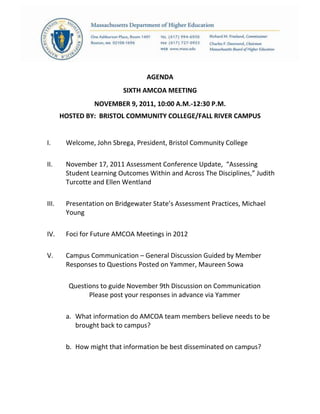 AGENDA
SIXTH AMCOA MEETING
NOVEMBER 9, 2011, 10:00 A.M.-12:30 P.M.
HOSTED BY: BRISTOL COMMUNITY COLLEGE/FALL RIVER CAMPUS
I. Welcome, John Sbrega, President, Bristol Community College
II. November 17, 2011 Assessment Conference Update, “Assessing
Student Learning Outcomes Within and Across The Disciplines,” Judith
Turcotte and Ellen Wentland
III. Presentation on Bridgewater State’s Assessment Practices, Michael
Young
IV. Foci for Future AMCOA Meetings in 2012
V. Campus Communication – General Discussion Guided by Member
Responses to Questions Posted on Yammer, Maureen Sowa
Questions to guide November 9th Discussion on Communication
Please post your responses in advance via Yammer
a. What information do AMCOA team members believe needs to be
brought back to campus?
b. How might that information be best disseminated on campus?
 