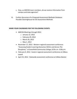 c. How, as AMCOA team members, do we receive information from
campus and state agencies?
VI. Further discussion of a Proposed Assessment Methods Database:
Possible Clearinghouse for GE Assessment Methods
MARK YOUR CALENDARS FOR THE FOLLOWING EVENTS:
AMCOA Meetings through 2012:
o January 12, 2012
o February 29, 2012
o March 26, 2012
o May 1, 2012
November 17, 2012: Western regional assessment conference:
“Assessing Student Learning Outcomes Within and Across The
Disciplines,” at Greenfield Community College, 8:30 a.m.-3:00 p.m.
February 9, 2012: Eastern regional assessment conference at UMass-
Lowell
April 23, 2012: Statewide assessment conference at UMass-Boston
 