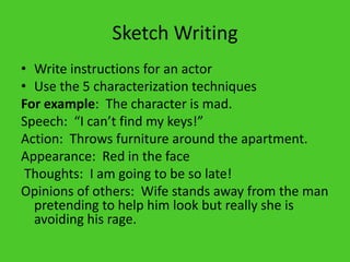 Sketch WritingWrite instructions for an actorUse the 5 characterization techniquesFor example:  The character is mad.Speech:  “I can’t find my keys!”Action:  Throws furniture around the apartment.Appearance:  Red in the face Thoughts:  I am going to be so late!Opinions of others:  Wife stands away from the man pretending to help him look but really she is avoiding his rage. 